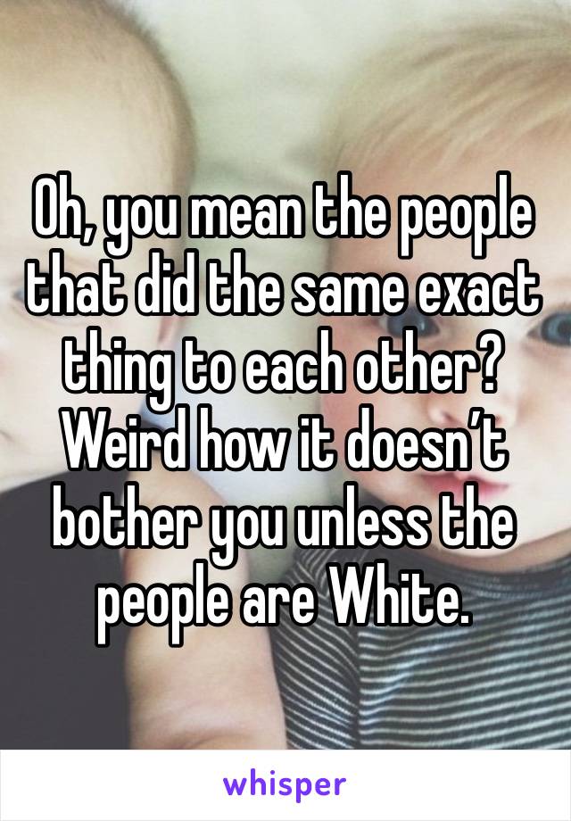 Oh, you mean the people that did the same exact thing to each other?  Weird how it doesn’t bother you unless the people are White.