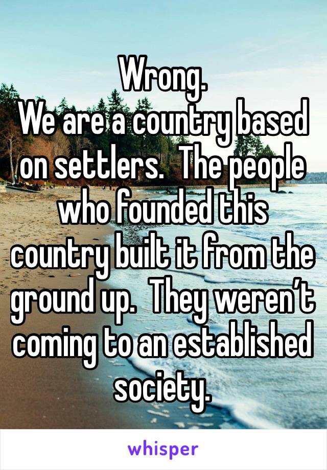 Wrong.
We are a country based on settlers.  The people who founded this country built it from the ground up.  They weren’t coming to an established society.