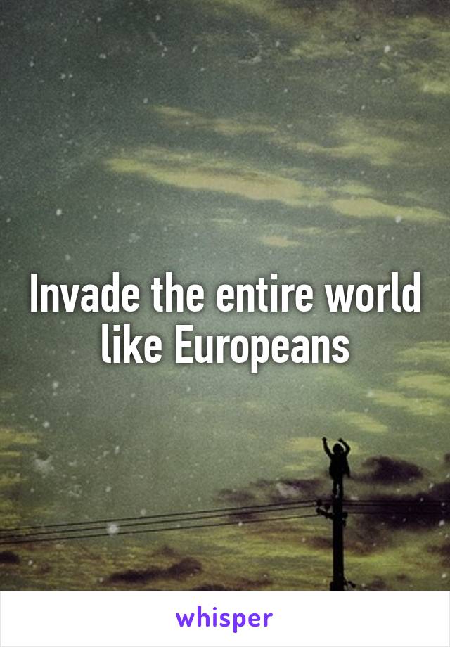 Invade the entire world like Europeans