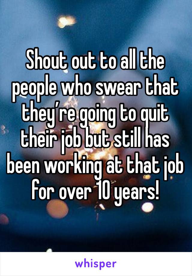 Shout out to all the people who swear that they’re going to quit their job but still has been working at that job for over 10 years!