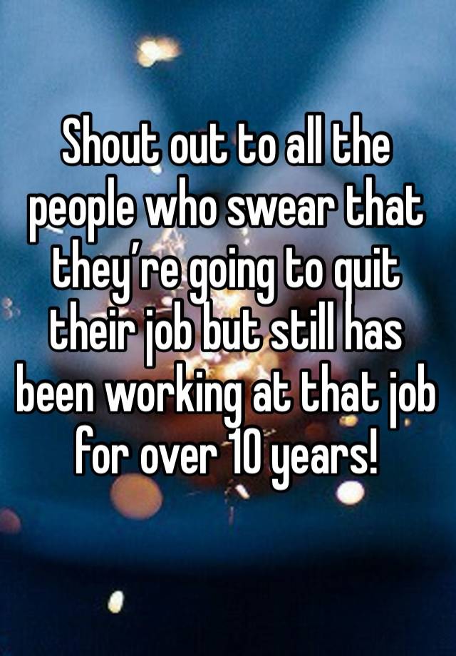 Shout out to all the people who swear that they’re going to quit their job but still has been working at that job for over 10 years!