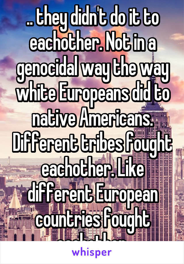 .. they didn't do it to eachother. Not in a genocidal way the way white Europeans did to native Americans. Different tribes fought eachother. Like different European countries fought eachother.