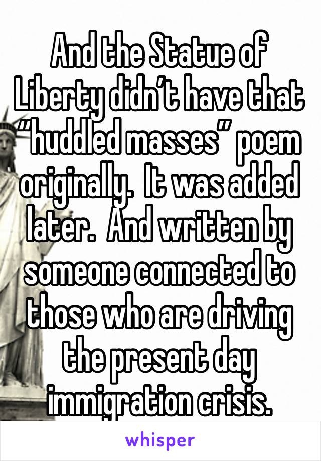 And the Statue of Liberty didn’t have that “huddled masses” poem originally.  It was added later.  And written by someone connected to those who are driving the present day immigration crisis.