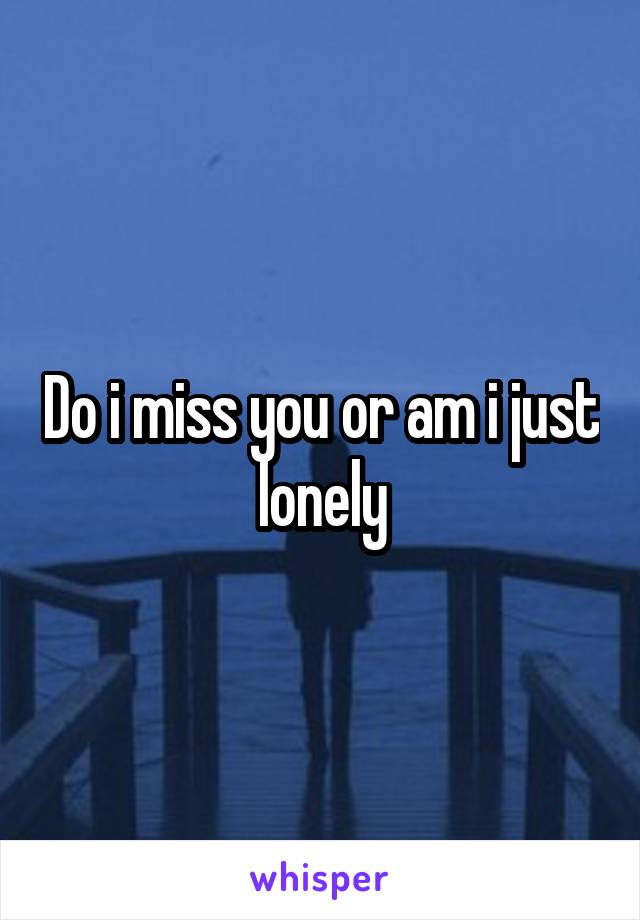 Do i miss you or am i just lonely