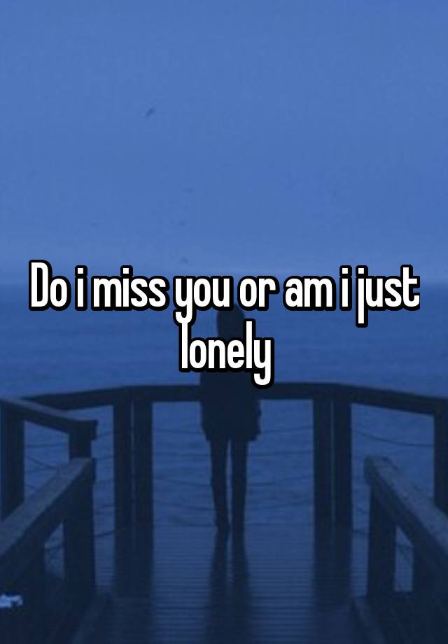 Do i miss you or am i just lonely