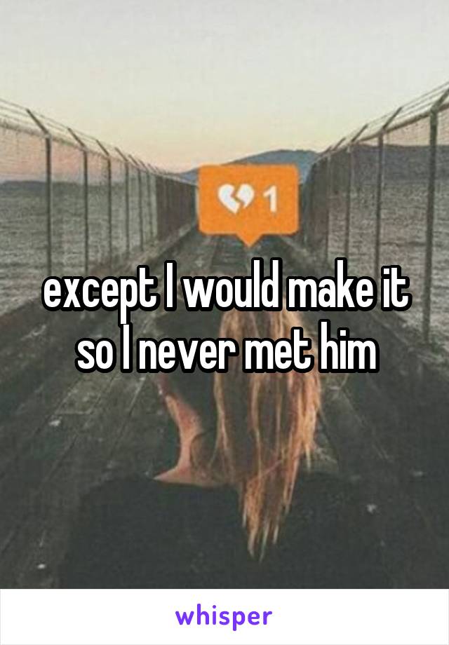 except I would make it so I never met him