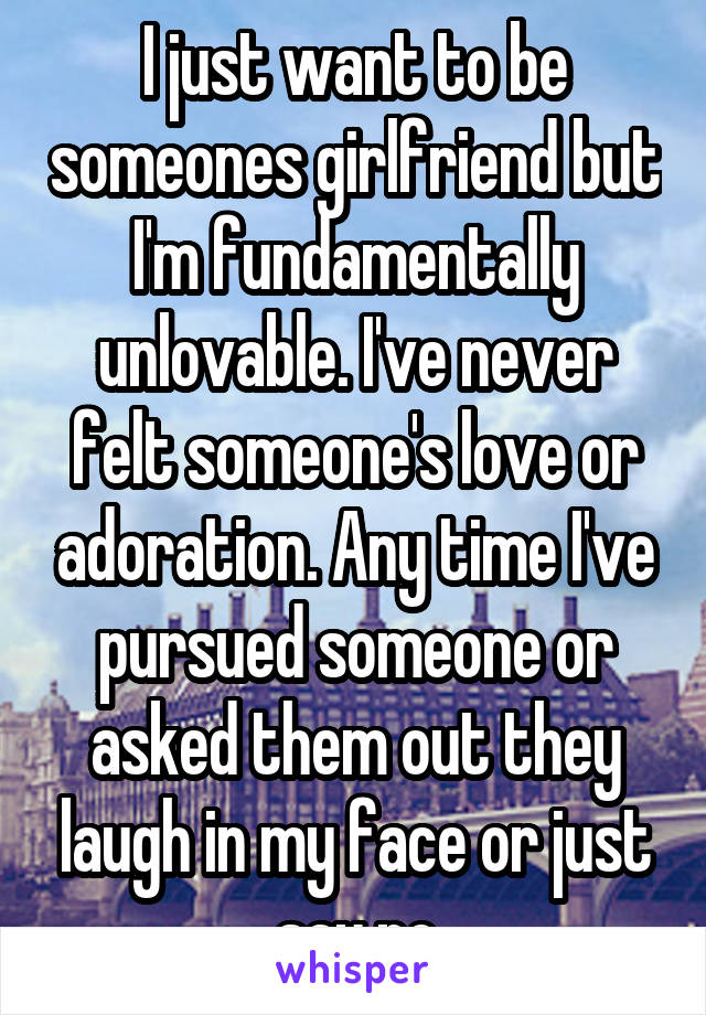 I just want to be someones girlfriend but I'm fundamentally unlovable. I've never felt someone's love or adoration. Any time I've pursued someone or asked them out they laugh in my face or just say no