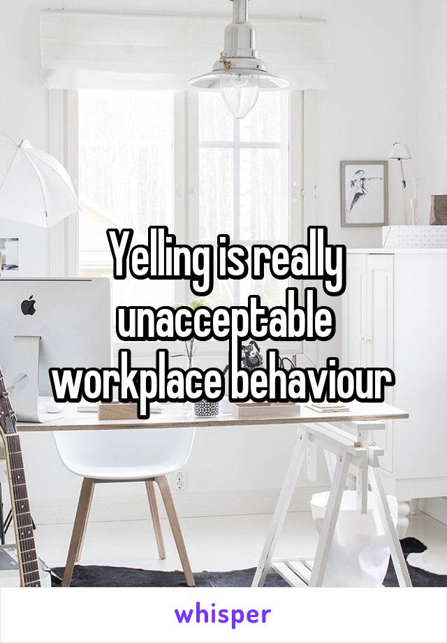 Yelling is really unacceptable workplace behaviour 