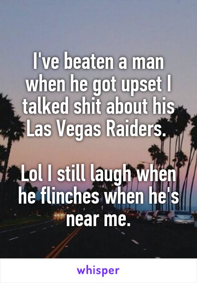 I've beaten a man when he got upset I talked shit about his Las Vegas Raiders. 

Lol I still laugh when he flinches when he's near me.