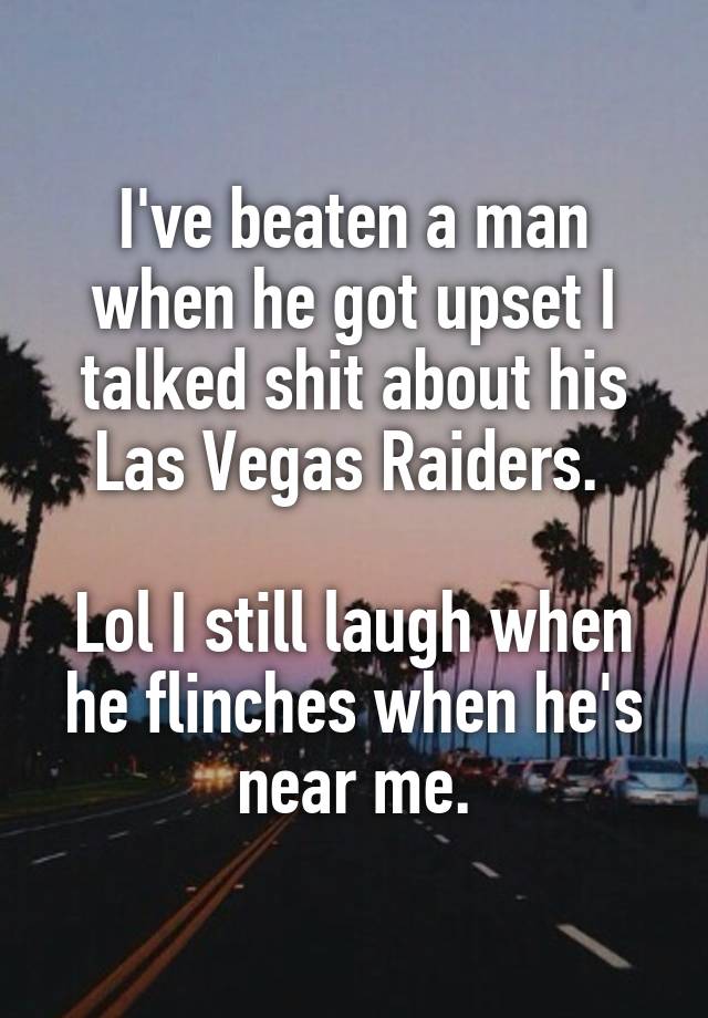 I've beaten a man when he got upset I talked shit about his Las Vegas Raiders. 

Lol I still laugh when he flinches when he's near me.