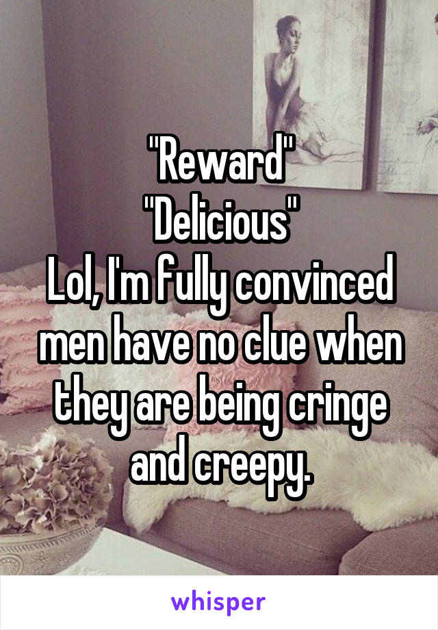 "Reward"
"Delicious"
Lol, I'm fully convinced men have no clue when they are being cringe and creepy.