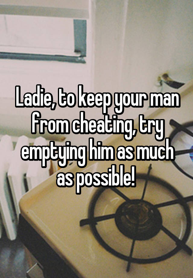 Ladie, to keep your man from cheating, try emptying him as much as possible! 