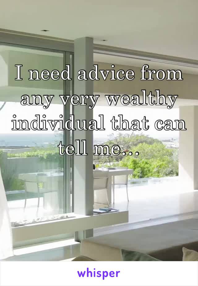 I need advice from any very wealthy individual that can tell me…