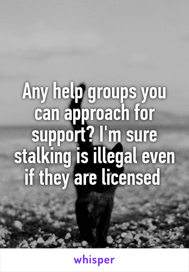 Any help groups you can approach for support? I'm sure stalking is illegal even if they are licensed 