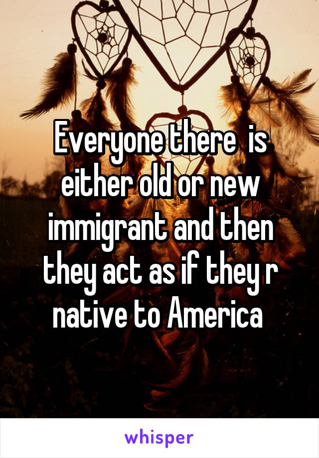 Everyone there  is either old or new immigrant and then they act as if they r native to America 