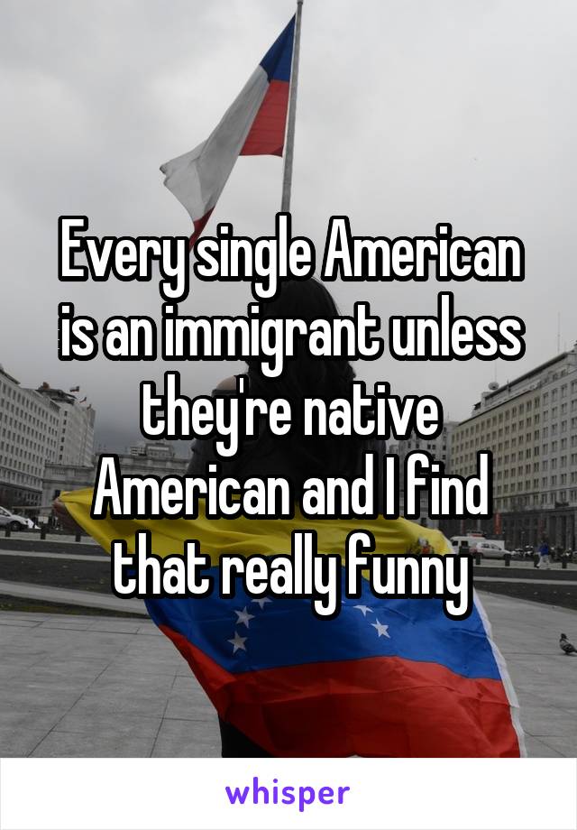 Every single American is an immigrant unless they're native American and I find that really funny