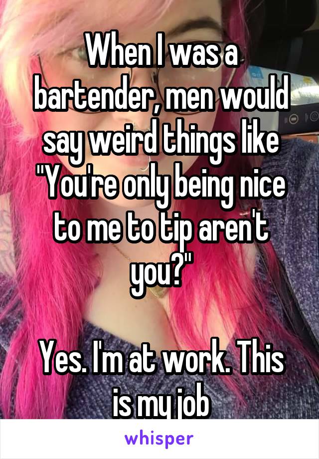 When I was a bartender, men would say weird things like "You're only being nice to me to tip aren't you?"

Yes. I'm at work. This is my job