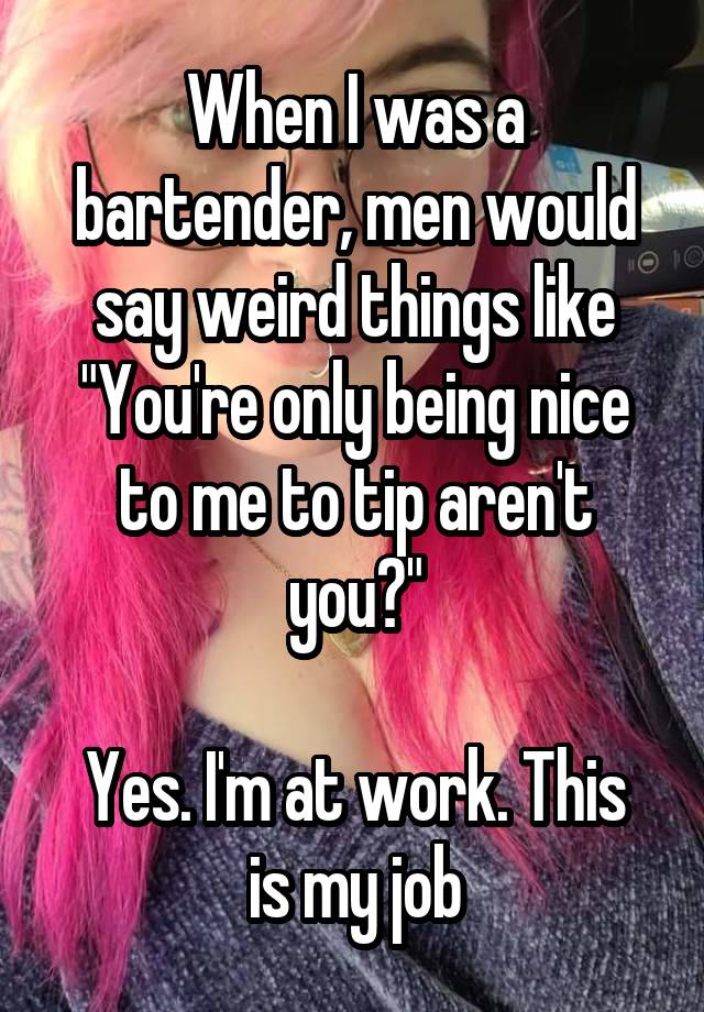 When I was a bartender, men would say weird things like "You're only being nice to me to tip aren't you?"

Yes. I'm at work. This is my job