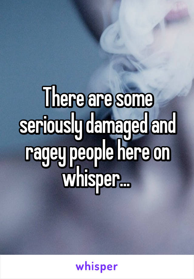 There are some seriously damaged and ragey people here on whisper... 