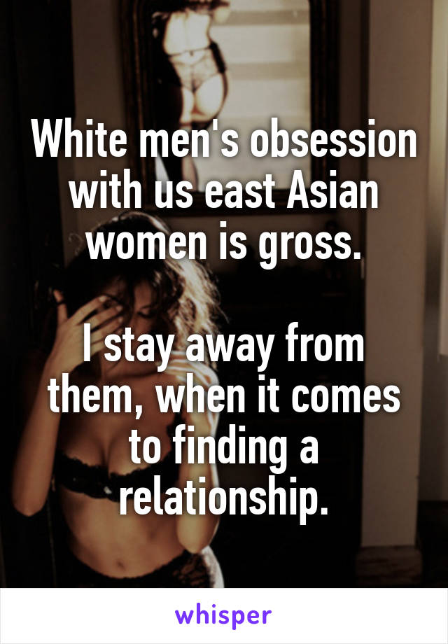 White men's obsession with us east Asian women is gross.

I stay away from them, when it comes to finding a relationship.