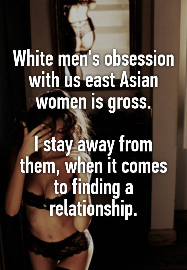 White men's obsession with us east Asian women is gross.

I stay away from them, when it comes to finding a relationship.