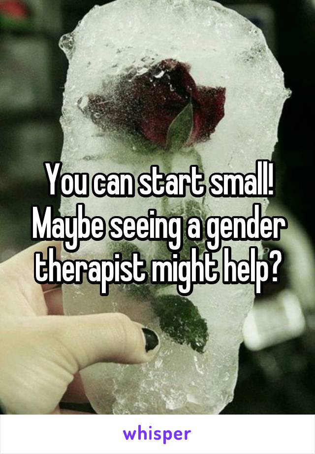 You can start small! Maybe seeing a gender therapist might help?