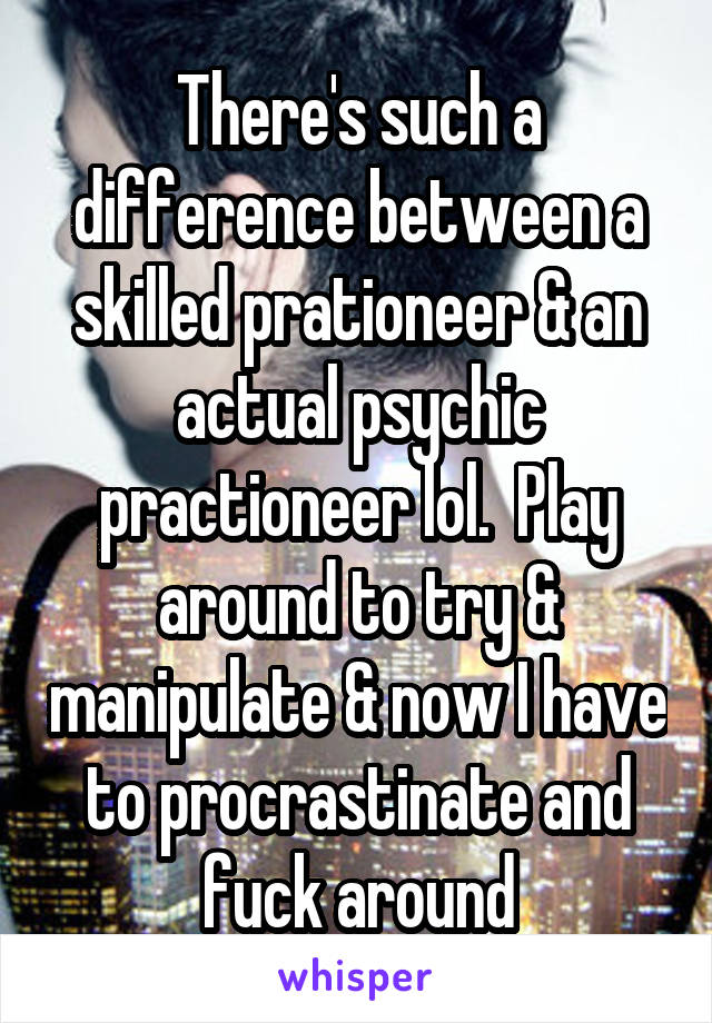 There's such a difference between a skilled prationeer & an actual psychic practioneer lol.  Play around to try & manipulate & now I have to procrastinate and fuck around