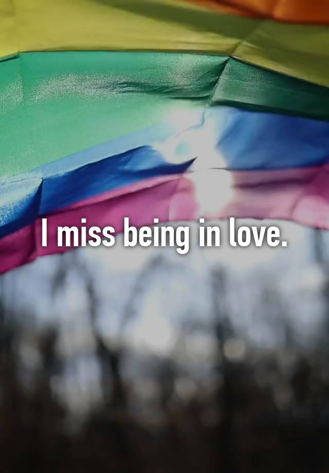 I miss being in love.