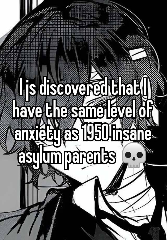 I js discovered that I have the same level of anxiety as 1950 insane asylum parents 💀