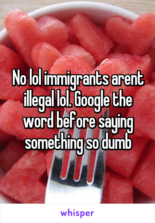 No lol immigrants arent illegal lol. Google the word before saying something so dumb