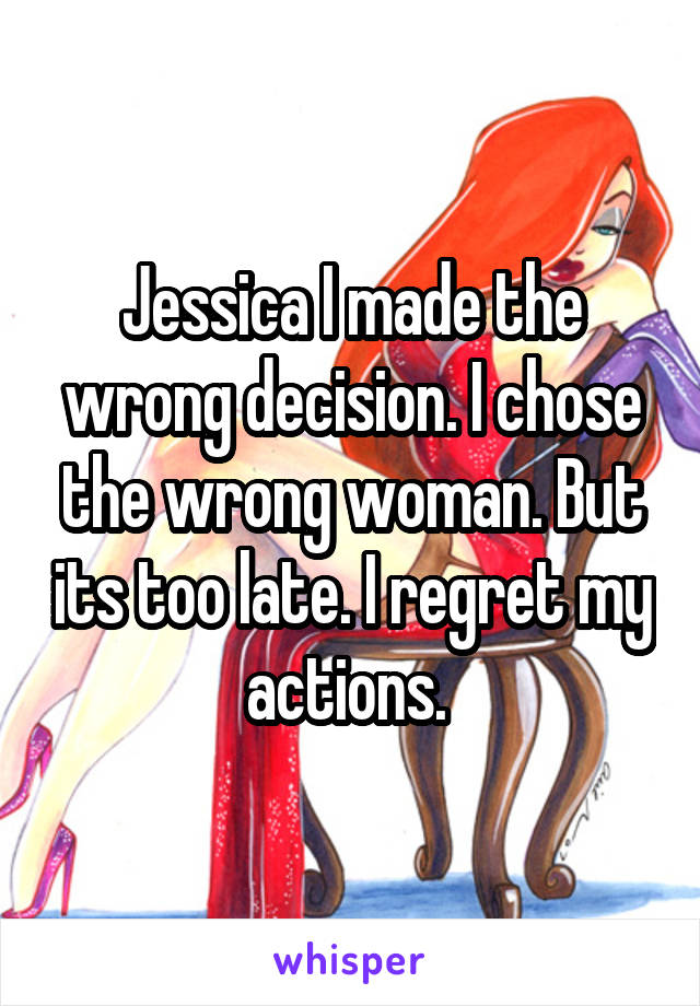 Jessica I made the wrong decision. I chose the wrong woman. But its too late. I regret my actions. 