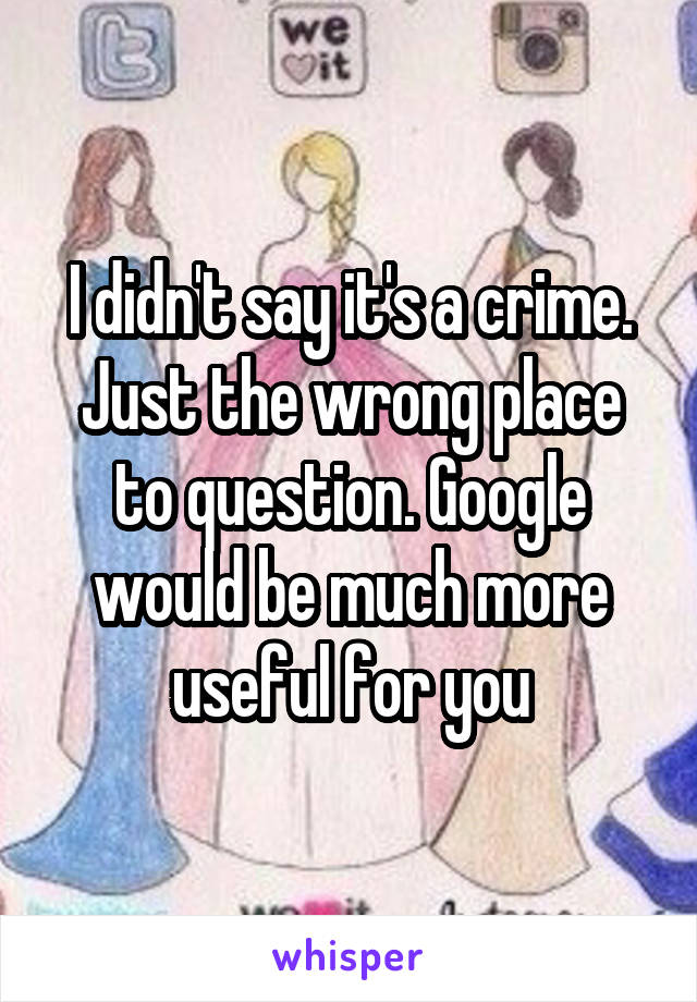 I didn't say it's a crime. Just the wrong place to question. Google would be much more useful for you