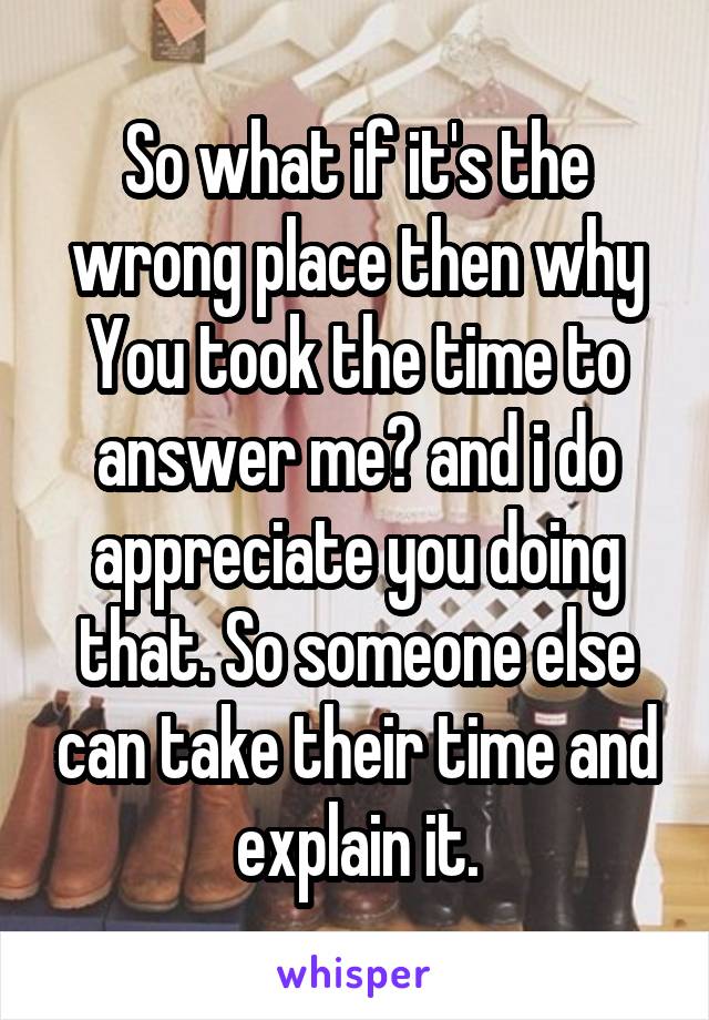 So what if it's the wrong place then why You took the time to answer me? and i do appreciate you doing that. So someone else can take their time and explain it.