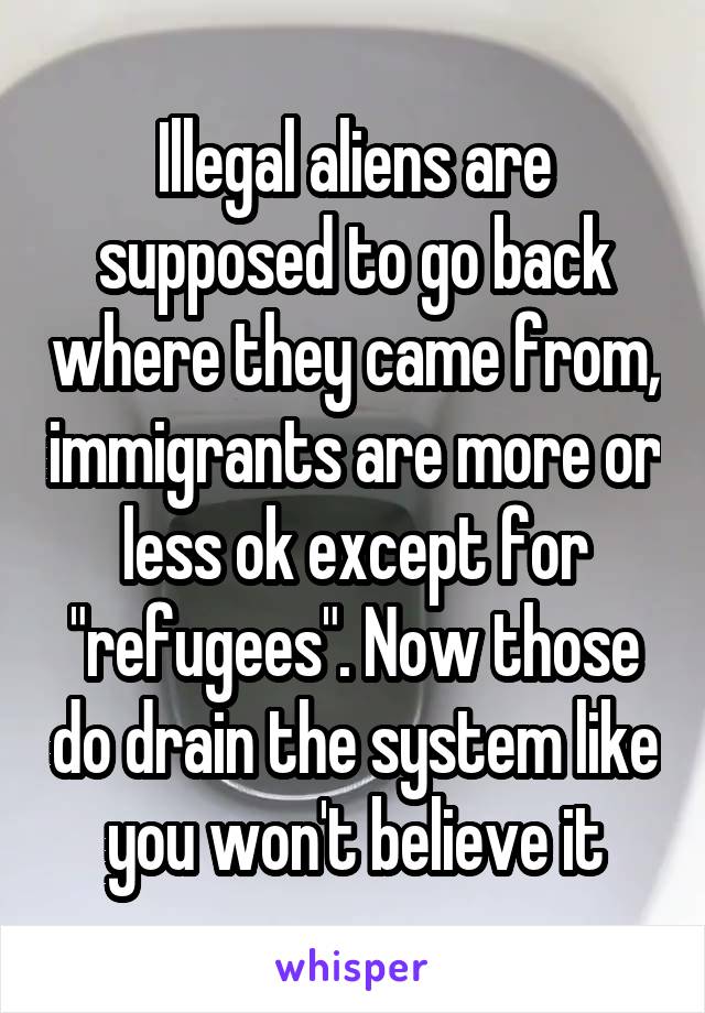 Illegal aliens are supposed to go back where they came from, immigrants are more or less ok except for "refugees". Now those do drain the system like you won't believe it