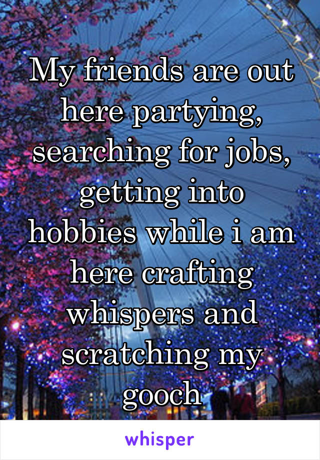 My friends are out here partying, searching for jobs, getting into hobbies while i am here crafting whispers and scratching my gooch