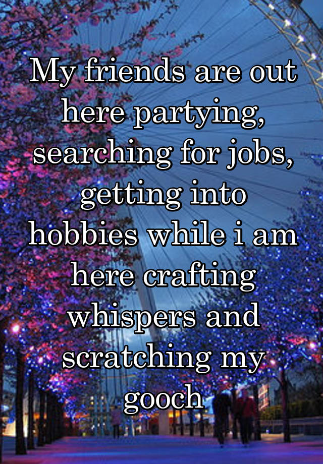 My friends are out here partying, searching for jobs, getting into hobbies while i am here crafting whispers and scratching my gooch