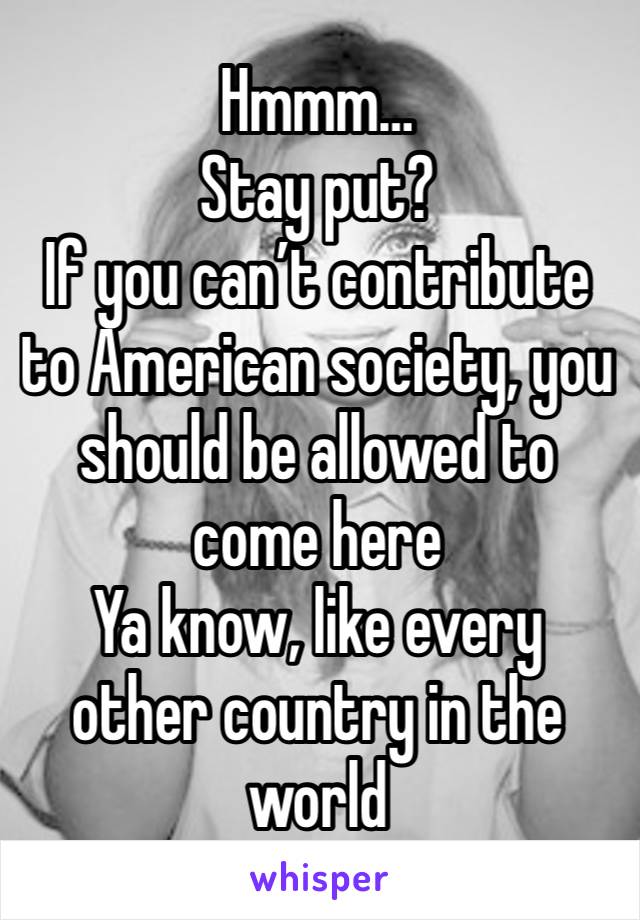 Hmmm…
Stay put?
If you can’t contribute to American society, you should be allowed to come here
Ya know, like every other country in the world