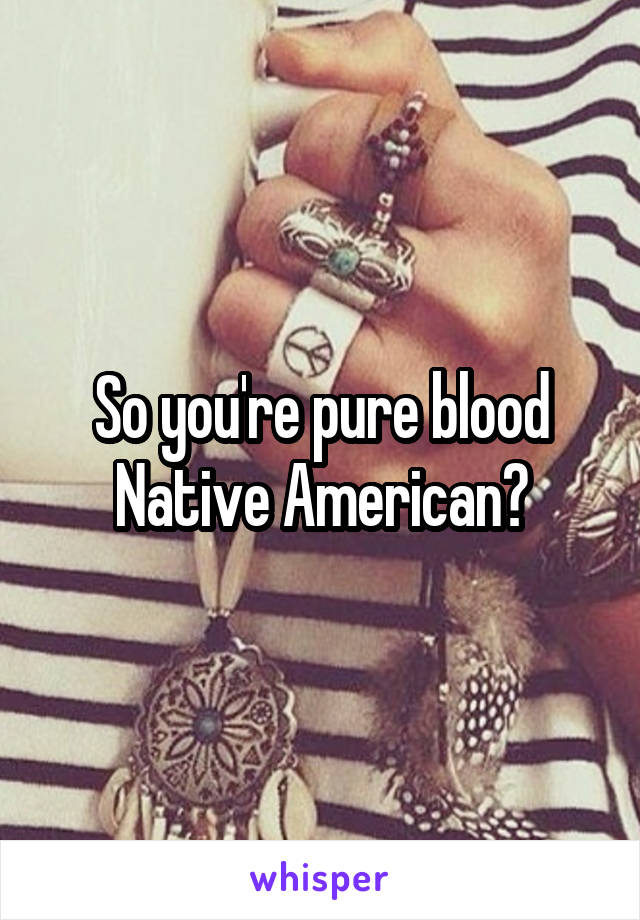 So you're pure blood Native American?