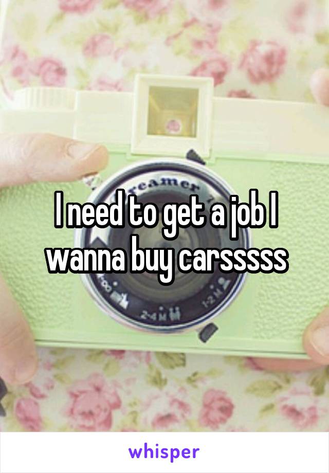 I need to get a job I wanna buy carsssss