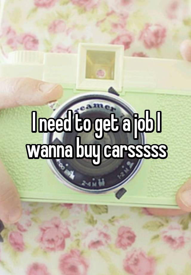 I need to get a job I wanna buy carsssss