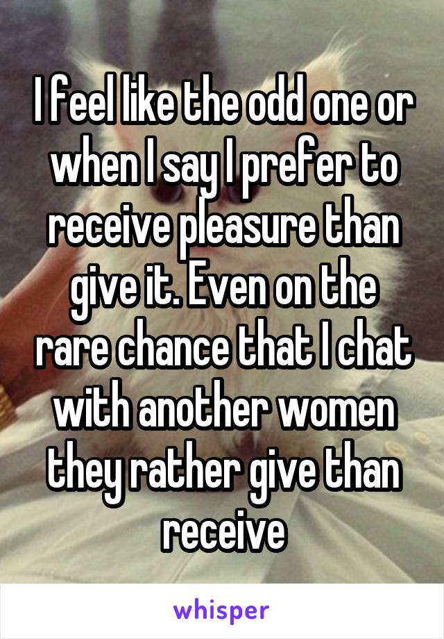 I feel like the odd one or when I say I prefer to receive pleasure than give it. Even on the rare chance that I chat with another women they rather give than receive