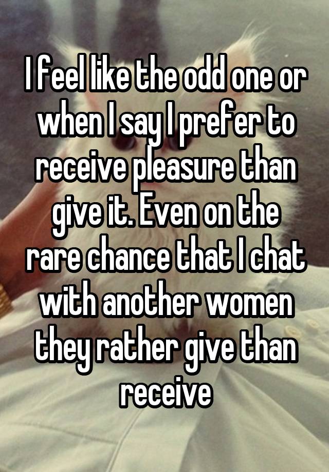 I feel like the odd one or when I say I prefer to receive pleasure than give it. Even on the rare chance that I chat with another women they rather give than receive