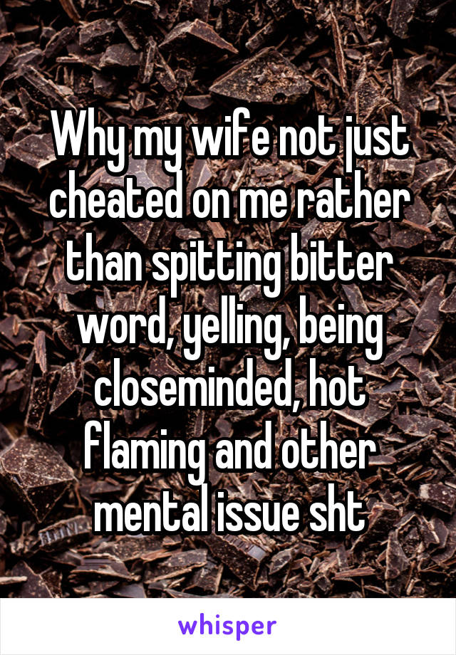 Why my wife not just cheated on me rather than spitting bitter word, yelling, being closeminded, hot flaming and other mental issue sht