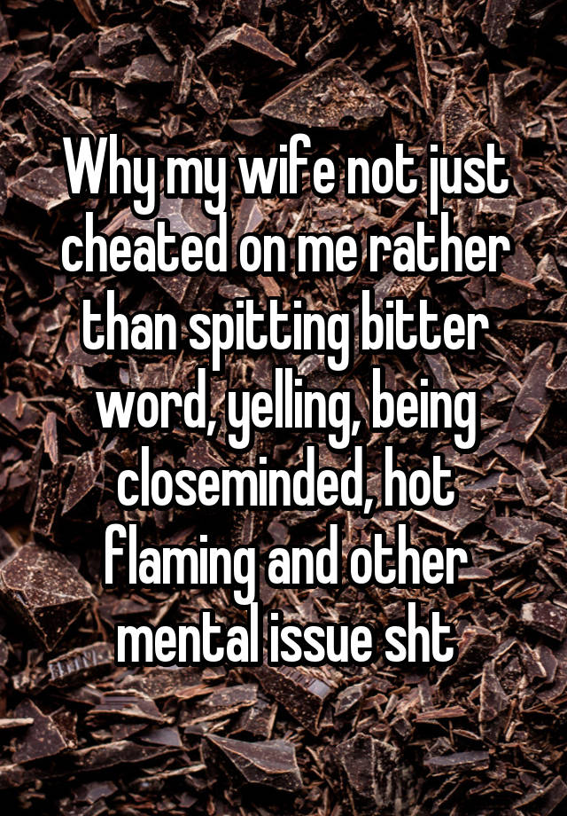 Why my wife not just cheated on me rather than spitting bitter word, yelling, being closeminded, hot flaming and other mental issue sht