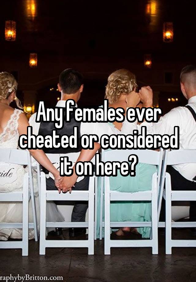 Any females ever cheated or considered it on here?