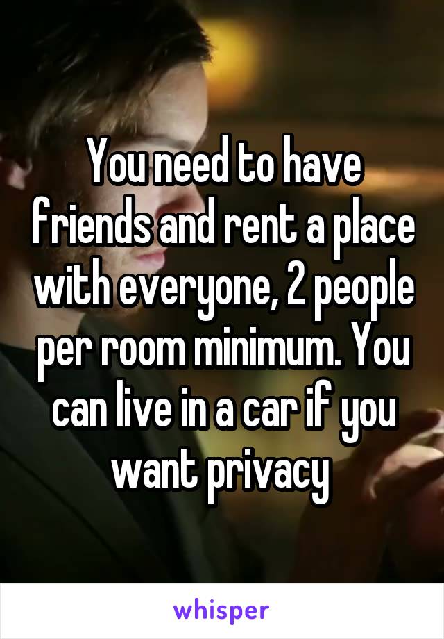 You need to have friends and rent a place with everyone, 2 people per room minimum. You can live in a car if you want privacy 