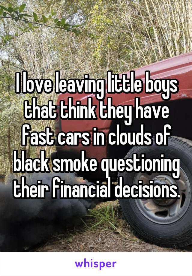 I love leaving little boys that think they have fast cars in clouds of black smoke questioning their financial decisions.