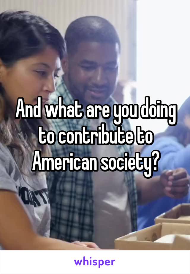 And what are you doing to contribute to American society?