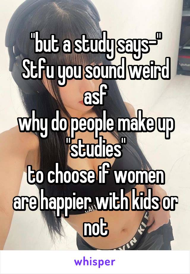 "but a study says-"
Stfu you sound weird asf
why do people make up "studies"
to choose if women are happier with kids or not