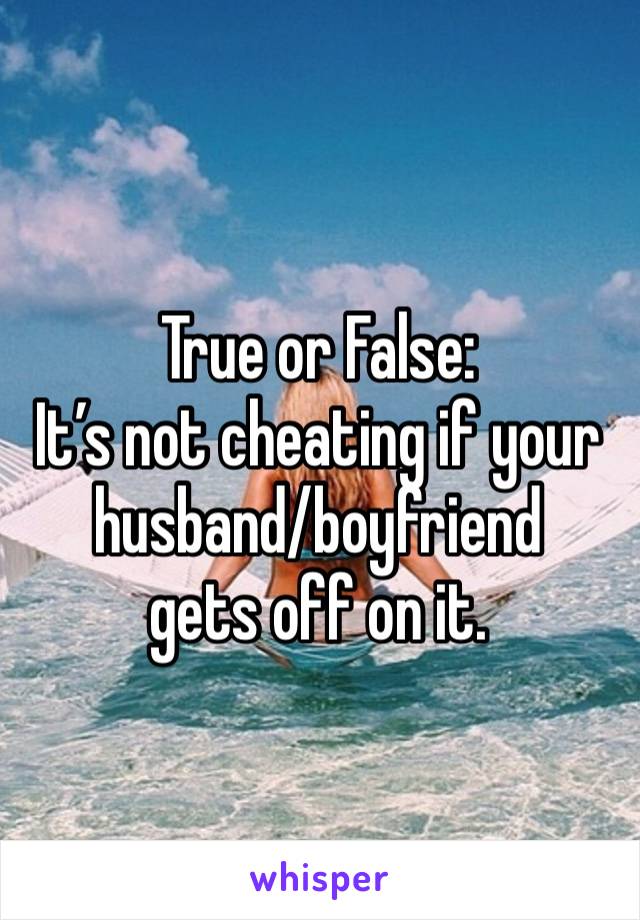 True or False:
It’s not cheating if your husband/boyfriend
gets off on it.